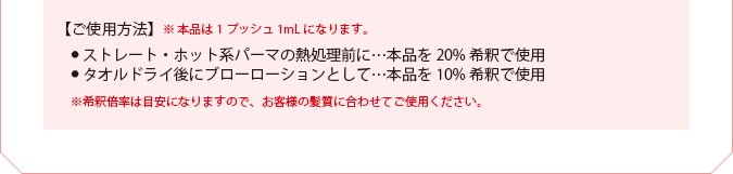 【ご使用方法】　●  ストレート・ホット系パーマの熱処理前に…本品を20%希釈で使用　●  タオルドライ後にブローローションとして…本品を10%希釈で使用